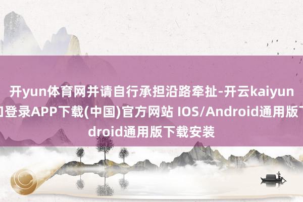 开yun体育网并请自行承担沿路牵扯-开云kaiyun登录入口登录APP下载(中国)官方网站 IOS/Android通用版下载安装