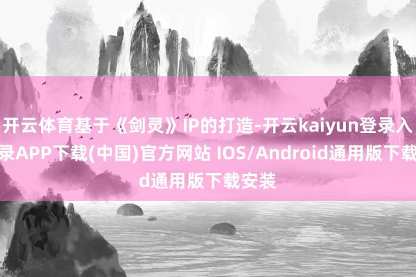 开云体育基于《剑灵》IP的打造-开云kaiyun登录入口登录APP下载(中国)官方网站 IOS/Android通用版下载安装