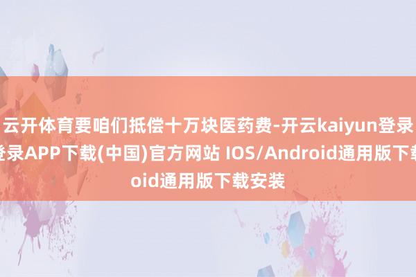 云开体育要咱们抵偿十万块医药费-开云kaiyun登录入口登录APP下载(中国)官方网站 IOS/Android通用版下载安装