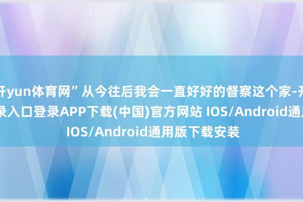 开yun体育网”从今往后我会一直好好的督察这个家-开云kaiyun登录入口登录APP下载(中国)官方网站 IOS/Android通用版下载安装