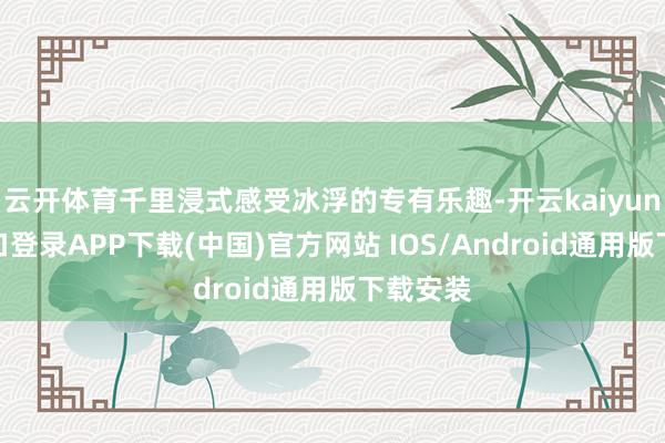 云开体育千里浸式感受冰浮的专有乐趣-开云kaiyun登录入口登录APP下载(中国)官方网站 IOS/Android通用版下载安装