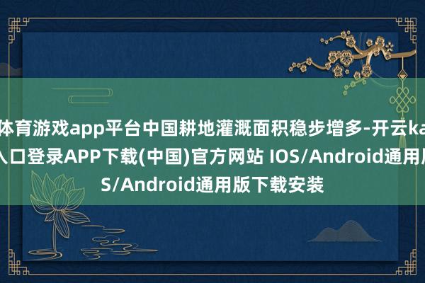 体育游戏app平台中国耕地灌溉面积稳步增多-开云kaiyun登录入口登录APP下载(中国)官方网站 IOS/Android通用版下载安装