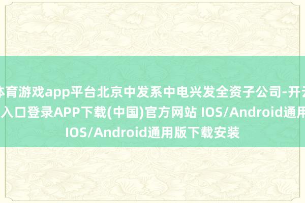 体育游戏app平台北京中发系中电兴发全资子公司-开云kaiyun登录入口登录APP下载(中国)官方网站 IOS/Android通用版下载安装