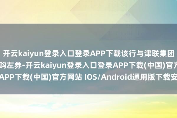 开云kaiyun登录入口登录APP下载该行与津联集团有限公司坚硬H股认购左券-开云kaiyun登录入口登录APP下载(中国)官方网站 IOS/Android通用版下载安装