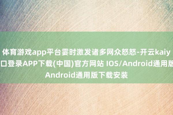 体育游戏app平台霎时激发诸多网众怒怒-开云kaiyun登录入口登录APP下载(中国)官方网站 IOS/Android通用版下载安装