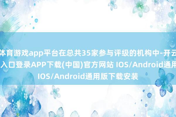 体育游戏app平台在总共35家参与评级的机构中-开云kaiyun登录入口登录APP下载(中国)官方网站 IOS/Android通用版下载安装