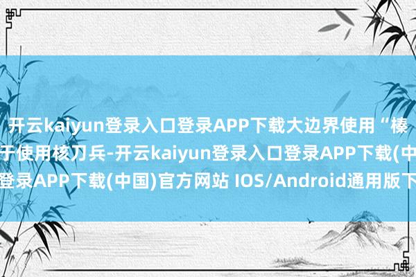 开云kaiyun登录入口登录APP下载大边界使用“榛树”导弹的着力将颠倒于使用核刀兵-开云kaiyun登录入口登录APP下载(中国)官方网站 IOS/Android通用版下载安装