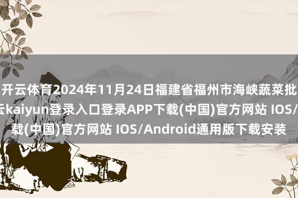 开云体育2024年11月24日福建省福州市海峡蔬菜批发市集价钱行情-开云kaiyun登录入口登录APP下载(中国)官方网站 IOS/Android通用版下载安装