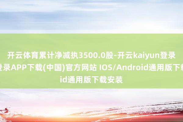 开云体育累计净减执3500.0股-开云kaiyun登录入口登录APP下载(中国)官方网站 IOS/Android通用版下载安装