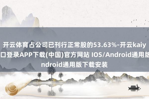 开云体育占公司已刊行正常股的53.63%-开云kaiyun登录入口登录APP下载(中国)官方网站 IOS/Android通用版下载安装