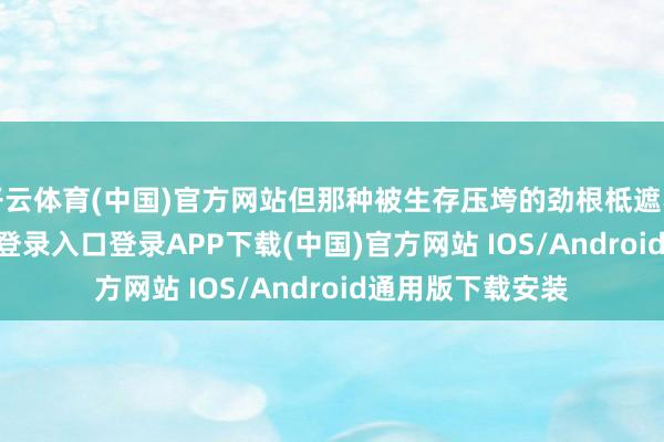 开云体育(中国)官方网站但那种被生存压垮的劲根柢遮不住-开云kaiyun登录入口登录APP下载(中国)官方网站 IOS/Android通用版下载安装