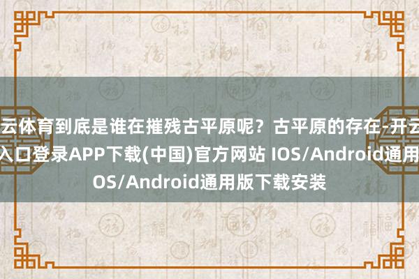 开云体育到底是谁在摧残古平原呢？古平原的存在-开云kaiyun登录入口登录APP下载(中国)官方网站 IOS/Android通用版下载安装
