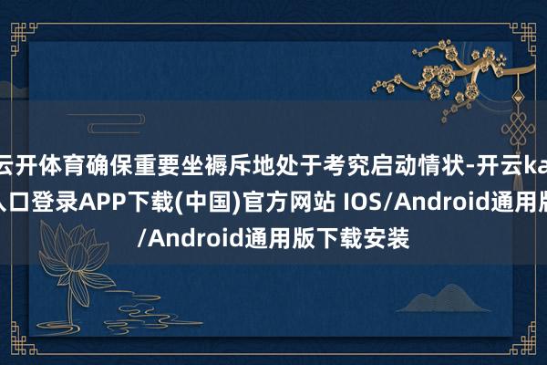 云开体育确保重要坐褥斥地处于考究启动情状-开云kaiyun登录入口登录APP下载(中国)官方网站 IOS/Android通用版下载安装