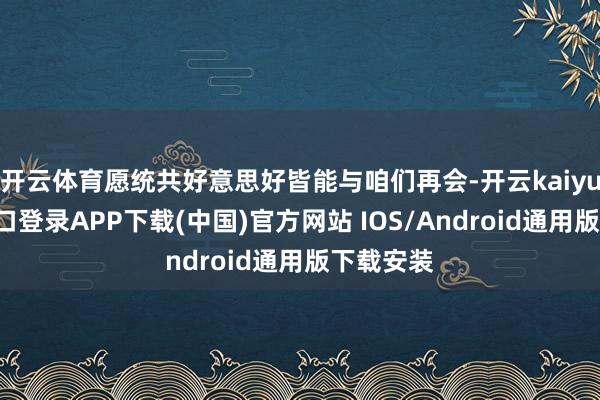 开云体育愿统共好意思好皆能与咱们再会-开云kaiyun登录入口登录APP下载(中国)官方网站 IOS/Android通用版下载安装