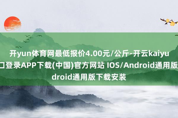 开yun体育网最低报价4.00元/公斤-开云kaiyun登录入口登录APP下载(中国)官方网站 IOS/Android通用版下载安装