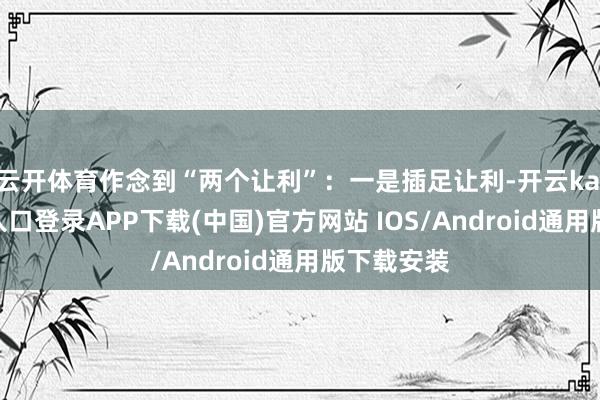 云开体育作念到“两个让利”：一是插足让利-开云kaiyun登录入口登录APP下载(中国)官方网站 IOS/Android通用版下载安装