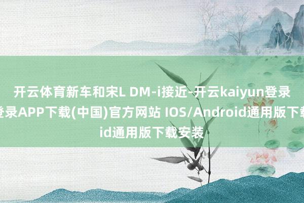 开云体育新车和宋L DM-i接近-开云kaiyun登录入口登录APP下载(中国)官方网站 IOS/Android通用版下载安装