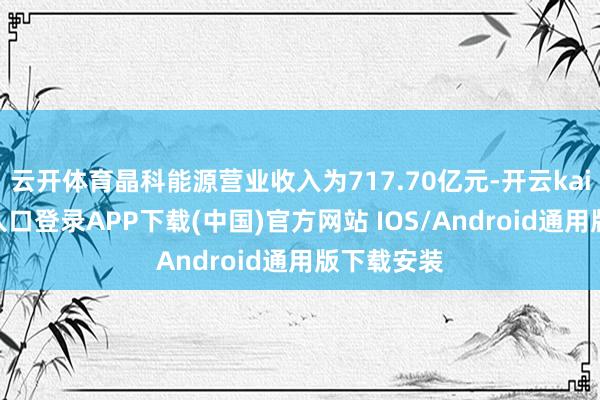 云开体育晶科能源营业收入为717.70亿元-开云kaiyun登录入口登录APP下载(中国)官方网站 IOS/Android通用版下载安装