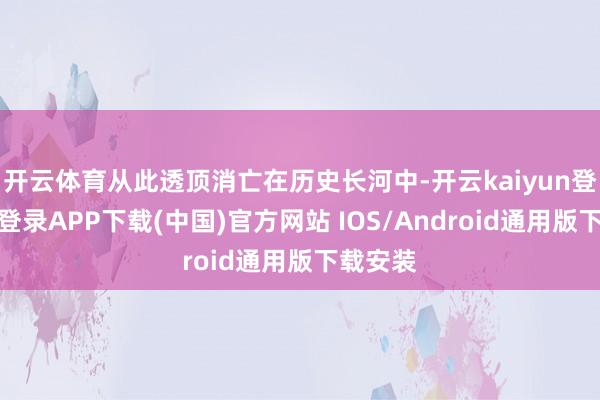 开云体育从此透顶消亡在历史长河中-开云kaiyun登录入口登录APP下载(中国)官方网站 IOS/Android通用版下载安装
