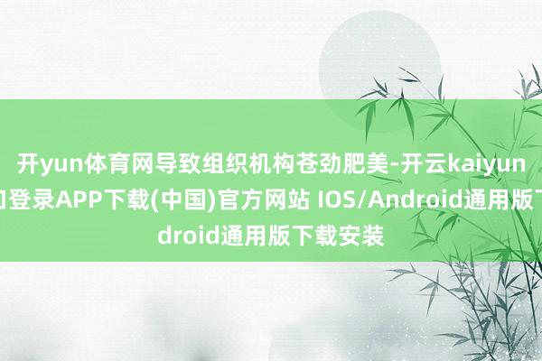 开yun体育网导致组织机构苍劲肥美-开云kaiyun登录入口登录APP下载(中国)官方网站 IOS/Android通用版下载安装