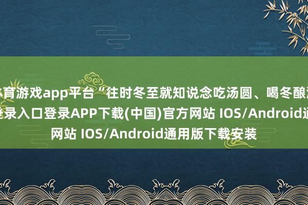 体育游戏app平台“往时冬至就知说念吃汤圆、喝冬酿酒-开云kaiyun登录入口登录APP下载(中国)官方网站 IOS/Android通用版下载安装