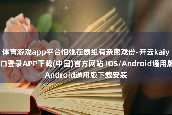 体育游戏app平台怕她在剧组有亲密戏份-开云kaiyun登录入口登录APP下载(中国)官方网站 IOS/Android通用版下载安装
