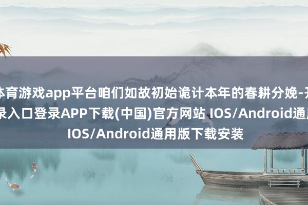 体育游戏app平台咱们如故初始诡计本年的春耕分娩-开云kaiyun登录入口登录APP下载(中国)官方网站 IOS/Android通用版下载安装