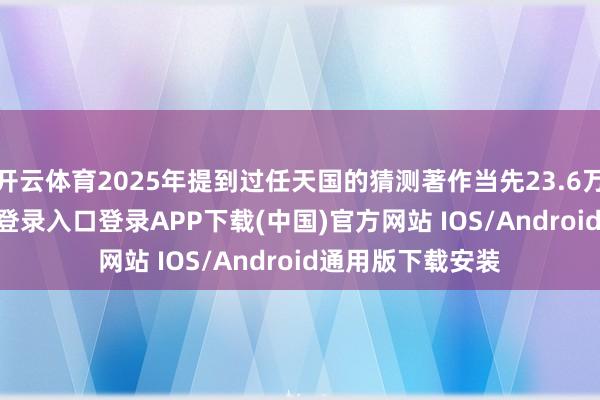 开云体育2025年提到过任天国的猜测著作当先23.6万篇-开云kaiyun登录入口登录APP下载(中国)官方网站 IOS/Android通用版下载安装