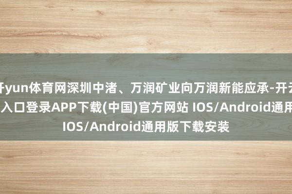 开yun体育网深圳中渚、万润矿业向万润新能应承-开云kaiyun登录入口登录APP下载(中国)官方网站 IOS/Android通用版下载安装