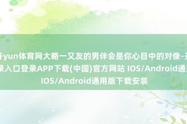 开yun体育网大略一又友的男伴会是你心目中的对像-开云kaiyun登录入口登录APP下载(中国)官方网站 IOS/Android通用版下载安装