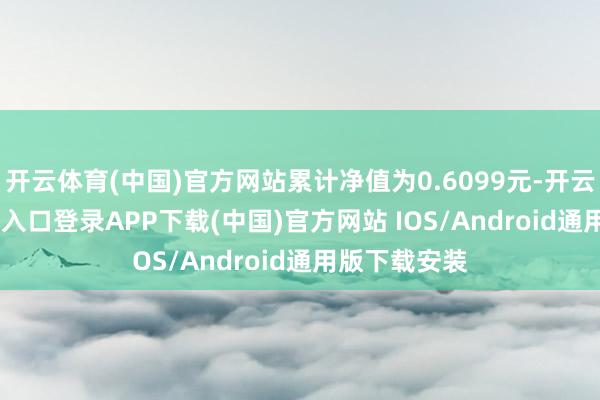 开云体育(中国)官方网站累计净值为0.6099元-开云kaiyun登录入口登录APP下载(中国)官方网站 IOS/Android通用版下载安装