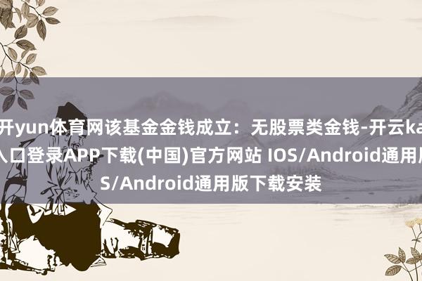 开yun体育网该基金金钱成立:无股票类金钱-开云kaiyun登录入口登录APP下载(中国)官方网站 IOS/Android通用版下载安装