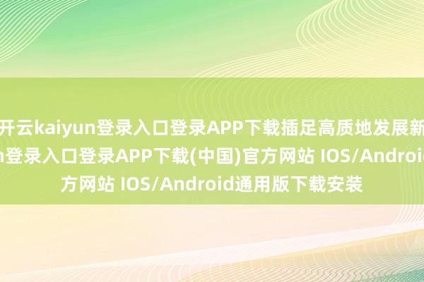 开云kaiyun登录入口登录APP下载插足高质地发展新阶段-开云kaiyun登录入口登录APP下载(中国)官方网站 IOS/Android通用版下载安装