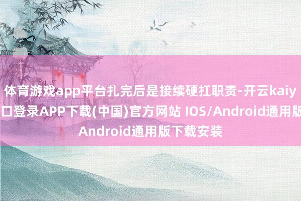 体育游戏app平台扎完后是接续硬扛职责-开云kaiyun登录入口登录APP下载(中国)官方网站 IOS/Android通用版下载安装