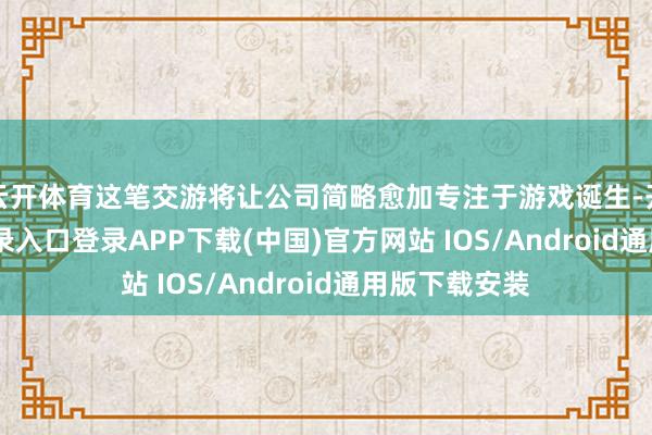 云开体育这笔交游将让公司简略愈加专注于游戏诞生-开云kaiyun登录入口登录APP下载(中国)官方网站 IOS/Android通用版下载安装