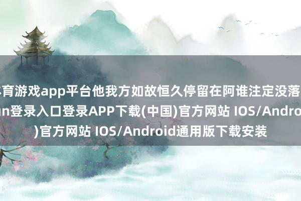 体育游戏app平台他我方如故恒久停留在阿谁注定没落的期间了-开云kaiyun登录入口登录APP下载(中国)官方网站 IOS/Android通用版下载安装