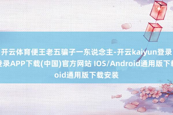 开云体育便王老五骗子一东说念主-开云kaiyun登录入口登录APP下载(中国)官方网站 IOS/Android通用版下载安装