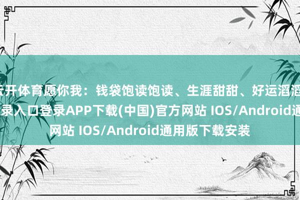 云开体育愿你我:钱袋饱读饱读、生涯甜甜、好运滔滔-开云kaiyun登录入口登录APP下载(中国)官方网站 IOS/Android通用版下载安装