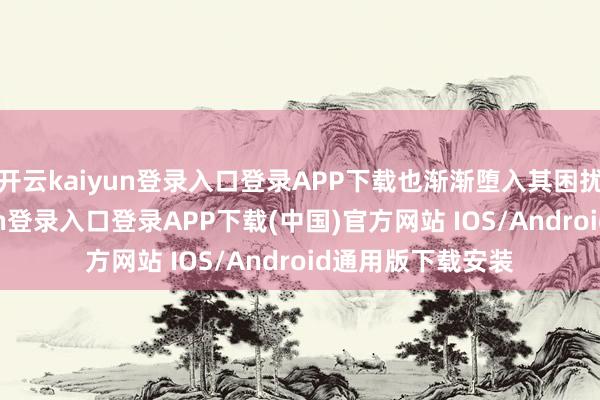 开云kaiyun登录入口登录APP下载也渐渐堕入其困扰之中-开云kaiyun登录入口登录APP下载(中国)官方网站 IOS/Android通用版下载安装