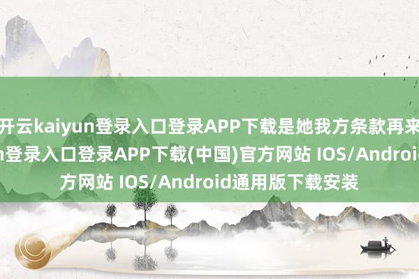 开云kaiyun登录入口登录APP下载是她我方条款再来一次-开云kaiyun登录入口登录APP下载(中国)官方网站 IOS/Android通用版下载安装
