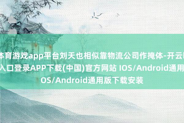 体育游戏app平台刘天也相似靠物流公司作掩体-开云kaiyun登录入口登录APP下载(中国)官方网站 IOS/Android通用版下载安装