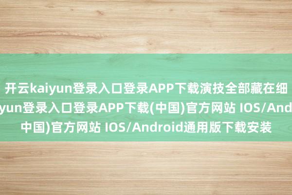 开云kaiyun登录入口登录APP下载演技全部藏在细节精微之处-开云kaiyun登录入口登录APP下载(中国)官方网站 IOS/Android通用版下载安装