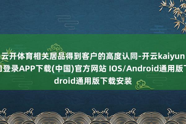 云开体育相关居品得到客户的高度认同-开云kaiyun登录入口登录APP下载(中国)官方网站 IOS/Android通用版下载安装