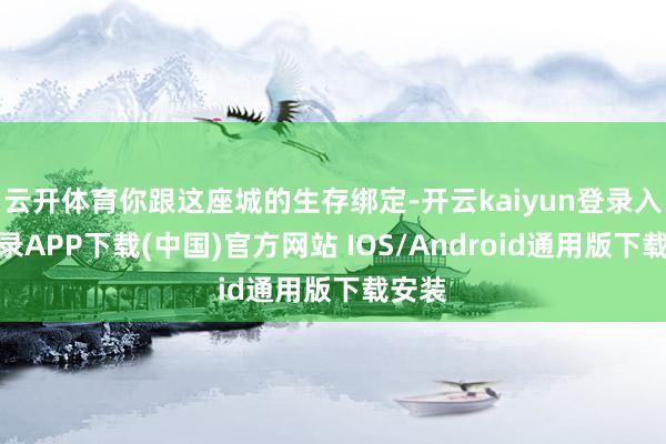 云开体育你跟这座城的生存绑定-开云kaiyun登录入口登录APP下载(中国)官方网站 IOS/Android通用版下载安装