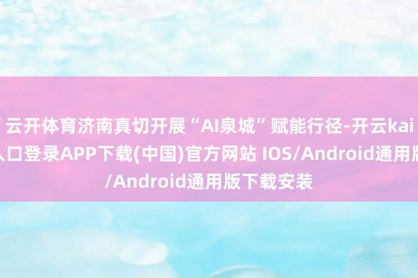 云开体育济南真切开展“AI泉城”赋能行径-开云kaiyun登录入口登录APP下载(中国)官方网站 IOS/Android通用版下载安装