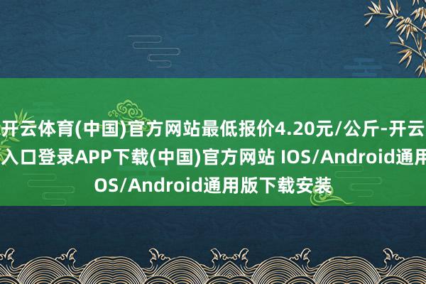 开云体育(中国)官方网站最低报价4.20元/公斤-开云kaiyun登录入口登录APP下载(中国)官方网站 IOS/Android通用版下载安装