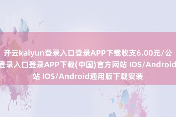 开云kaiyun登录入口登录APP下载收支6.00元/公斤-开云kaiyun登录入口登录APP下载(中国)官方网站 IOS/Android通用版下载安装