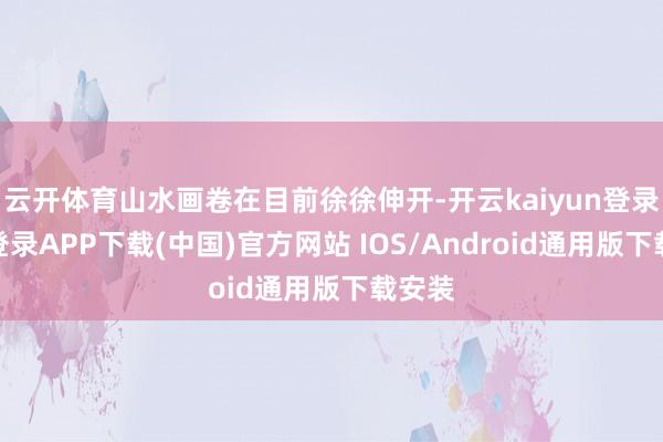 云开体育山水画卷在目前徐徐伸开-开云kaiyun登录入口登录APP下载(中国)官方网站 IOS/Android通用版下载安装