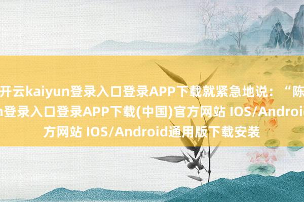 开云kaiyun登录入口登录APP下载就紧急地说:“陈师父-开云kaiyun登录入口登录APP下载(中国)官方网站 IOS/Android通用版下载安装