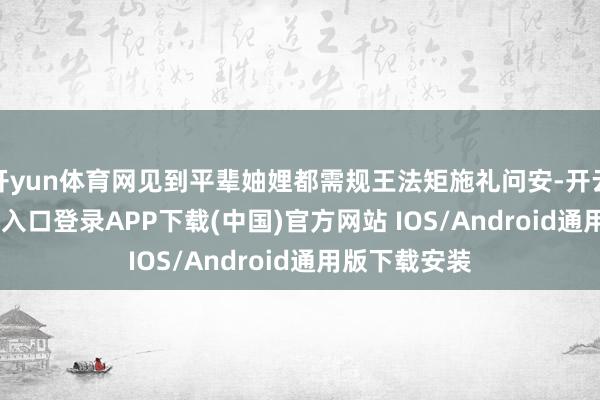 开yun体育网见到平辈妯娌都需规王法矩施礼问安-开云kaiyun登录入口登录APP下载(中国)官方网站 IOS/Android通用版下载安装